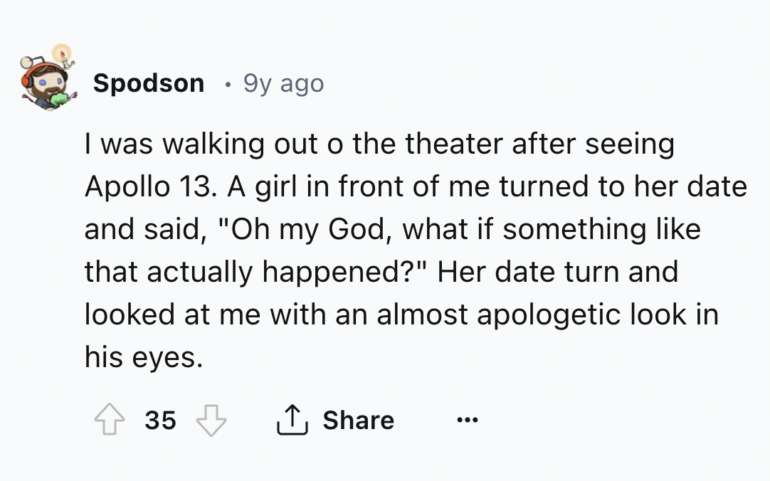 screenshot - Spodson 9y ago I was walking out o the theater after seeing Apollo 13. A girl in front of me turned to her date and said, "Oh my God, what if something that actually happened?" Her date turn and looked at me with an almost apologetic look in 